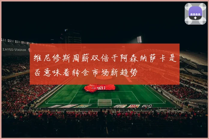 维尼修斯周薪双倍于阿森纳萨卡是否意味着转会市场新趋势