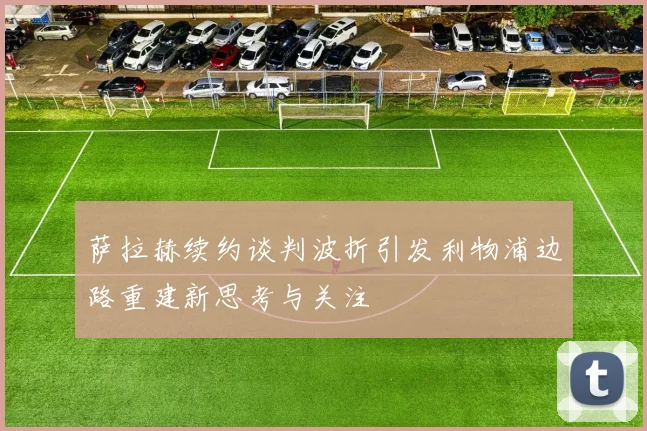 萨拉赫续约谈判波折引发利物浦边路重建新思考与关注