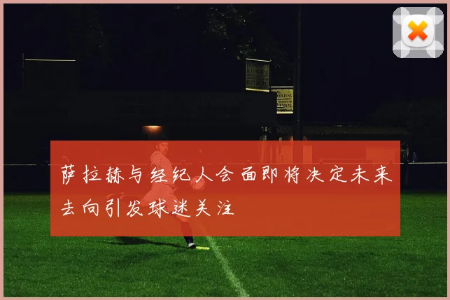萨拉赫与经纪人会面即将决定未来去向引发球迷关注