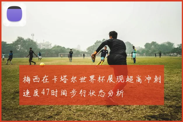 梅西在卡塔尔世界杯展现超高冲刺速度47时间步行状态分析