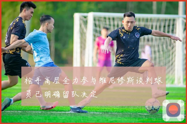 枪手高层全力参与维尼修斯谈判球员已明确留队决定