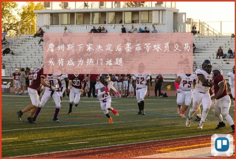 詹姆斯下家决定后墨菲等球员交易或将成为热门话题