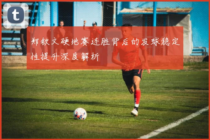 郑钦文硬地赛连胜背后的发球稳定性提升深度解析